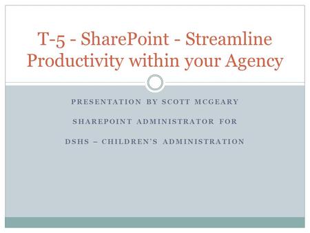 PRESENTATION BY SCOTT MCGEARY SHAREPOINT ADMINISTRATOR FOR DSHS – CHILDREN’S ADMINISTRATION T-5 - SharePoint - Streamline Productivity within your Agency.