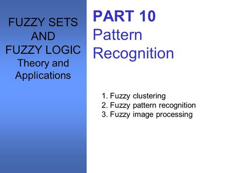 PART 10 Pattern Recognition 1. Fuzzy clustering 2. Fuzzy pattern recognition 3. Fuzzy image processing FUZZY SETS AND FUZZY LOGIC Theory and Applications.