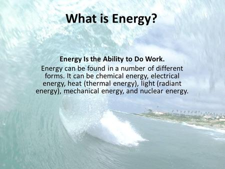 What is Energy? Energy Is the Ability to Do Work. Energy can be found in a number of different forms. It can be chemical energy, electrical energy, heat.