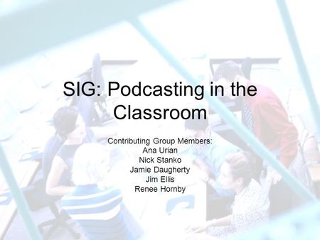 SIG: Podcasting in the Classroom Contributing Group Members: Ana Urian Nick Stanko Jamie Daugherty Jim Ellis Renee Hornby.