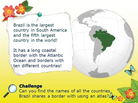 Brazil is the largest country in South America and the fifth largest country in the world! It has a long coastal border with the Atlantic Ocean and borders.