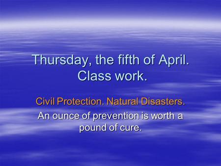 Thursday, the fifth of April. Class work. Civil Protection. Natural Disasters. An ounce of prevention is worth a pound of cure.