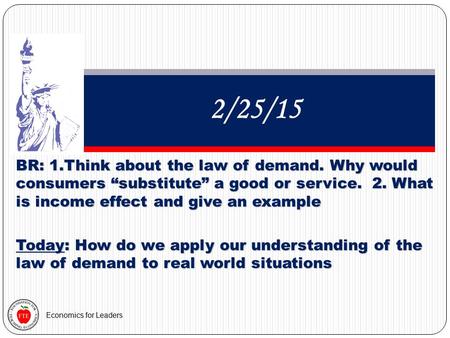 Economics for Leaders 2/25/15 BR: 1.Think about the law of demand. Why would consumers “substitute” a good or service. 2. What is income effect and give.