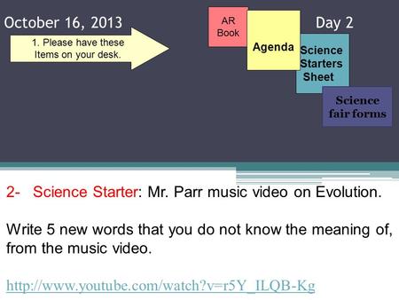 October 16, 2013 Day 2 Science Starters Sheet 1. Please have these Items on your desk. AR Book 2- Science Starter: Mr. Parr music video on Evolution. Write.