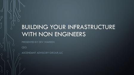 BUILDING YOUR INFRASTRUCTURE WITH NON ENGINEERS PRESENTED BY DEV WARREN CEO ASCENDANT ADVISORY GROUP, LLC.