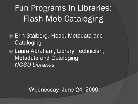 Fun Programs in Libraries: Flash Mob Cataloging  Erin Stalberg, Head, Metadata and Cataloging  Laura Abraham, Library Technician, Metadata and Cataloging.