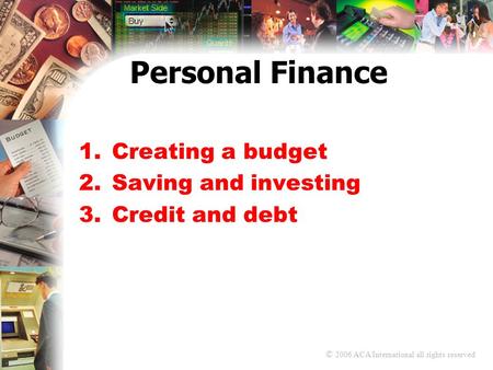 © 2006 ACA International all rights reserved Personal Finance 1.Creating a budget 2.Saving and investing 3.Credit and debt.