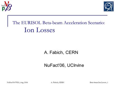 NuFact'06 WG3, Aug. 2006A. Fabich, CERNBeta-beam Ion Losses, 1 The EURISOL Beta-beam Acceleration Scenario: Ion Losses A. Fabich, CERN NuFact’06, UCIrvine.