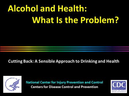 Alcohol and Health: What Is the Problem? National Center for Injury Prevention and Control Centers for Disease Control and Prevention Cutting Back: A Sensible.