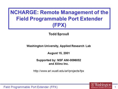 Field Programmable Port Extender (FPX) 1 NCHARGE: Remote Management of the Field Programmable Port Extender (FPX) Todd Sproull Washington University, Applied.