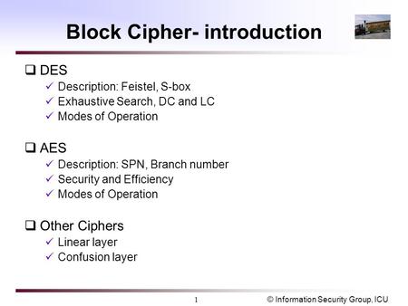 © Information Security Group, ICU1 Block Cipher- introduction  DES Description: Feistel, S-box Exhaustive Search, DC and LC Modes of Operation  AES Description: