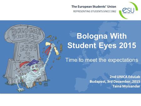 The European Students’ Union REPRESENTING STUDENTS SINCE 1982 2nd UNICA EduLab Budapest, 3rd December, 2015 Taina Moisander Bologna With Student Eyes 2015.