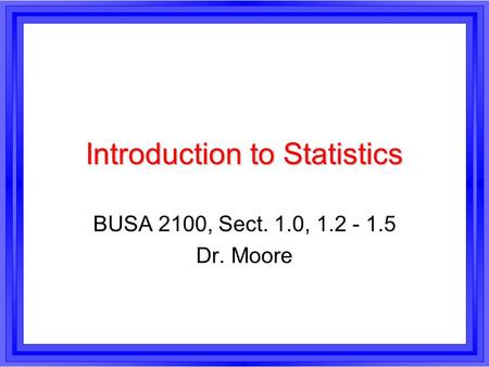 Introduction to Statistics BUSA 2100, Sect. 1.0, 1.2 - 1.5 Dr. Moore.