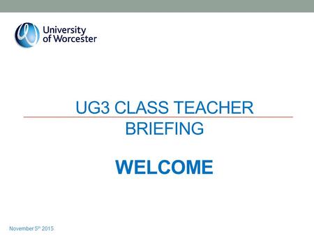 UG3 CLASS TEACHER BRIEFING WELCOME November 5 th 2015.