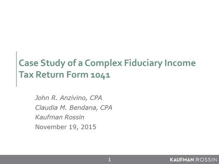 Case Study of a Complex Fiduciary Income Tax Return Form 1041 John R. Anzivino, CPA Claudia M. Bendana, CPA Kaufman Rossin November 19, 2015 1.