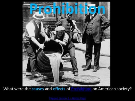 Prohibition What were the causes and effects of Prohibition on American society? Flipped Lesson 3 – Notes Page.