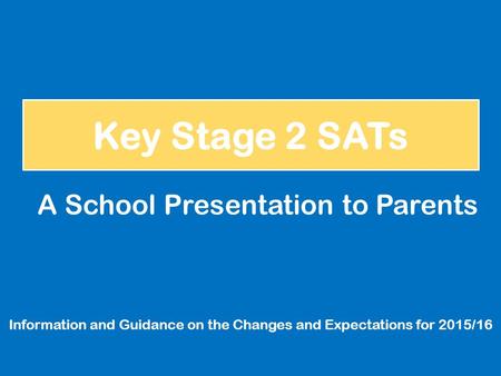 Key Stage 2 SATs Information and Guidance on the Changes and Expectations for 2015/16 A School Presentation to Parents.