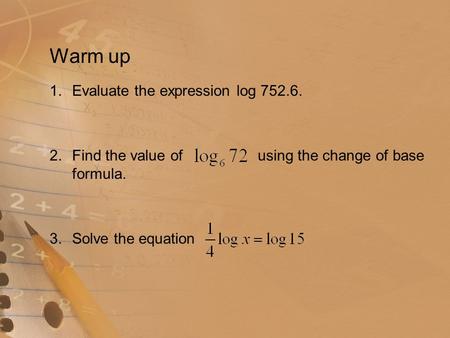 Warm up 1.Evaluate the expression log 752.6. 2.Find the value of using the change of base formula. 3.Solve the equation.