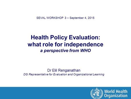 SEVAL WORKSHOP 3 – September 4, 2015 Health Policy Evaluation: what role for independence a perspective from WHO Dr Elil Renganathan DG Representative.