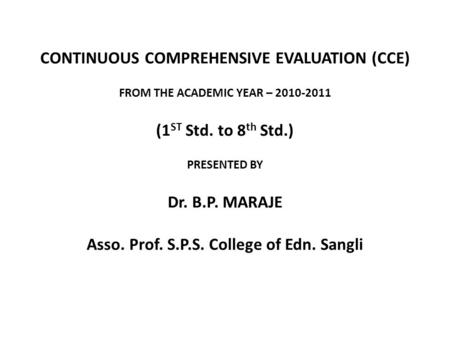 CONTINUOUS COMPREHENSIVE EVALUATION (CCE) FROM THE ACADEMIC YEAR – 2010-2011 (1 ST Std. to 8 th Std.) PRESENTED BY Dr. B.P. MARAJE Asso. Prof. S.P.S. College.