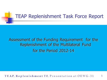 T E A P, R e p l e n i s h m e n t T F, P r e s e n t a t i o n a t O E W G - 3 1 1 TEAP Replenishment Task Force Report Assessment of the Funding Requirement.