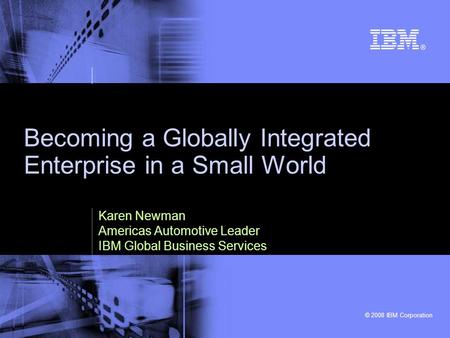 © 2008 IBM Corporation Becoming a Globally Integrated Enterprise in a Small World Karen Newman Americas Automotive Leader IBM Global Business Services.