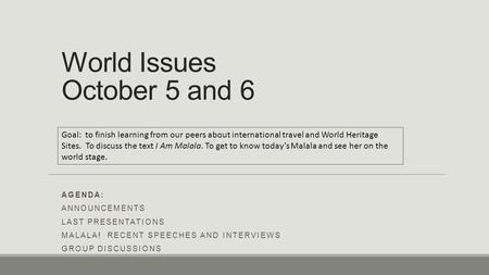 World Issues October 5 and 6 AGENDA: ANNOUNCEMENTS LAST PRESENTATIONS MALALA! RECENT SPEECHES AND INTERVIEWS GROUP DISCUSSIONS Goal: to finish learning.