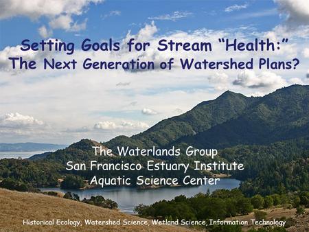 Setting Goals for Stream “Health:” The Next Generation of Watershed Plans? The Waterlands Group San Francisco Estuary Institute Aquatic Science Center.