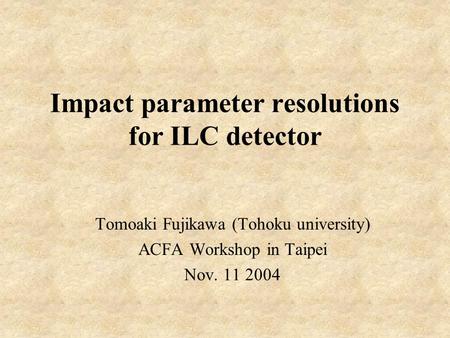 Impact parameter resolutions for ILC detector Tomoaki Fujikawa (Tohoku university) ACFA Workshop in Taipei Nov. 11 2004.