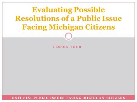 UNIT SIX: PUBLIC ISSUES FACING MICHIGAN CITIZENS Evaluating Possible Resolutions of a Public Issue Facing Michigan Citizens LESSON FOUR.