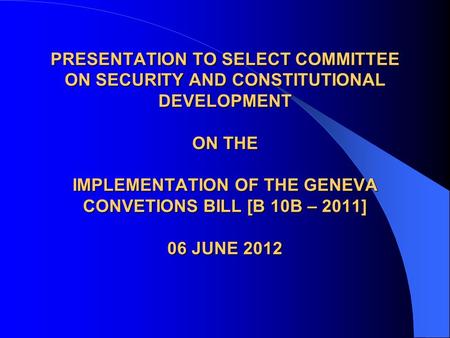 PRESENTATION TO SELECT COMMITTEE ON SECURITY AND CONSTITUTIONAL DEVELOPMENT ON THE IMPLEMENTATION OF THE GENEVA CONVETIONS BILL [B 10B – 2011] 06 JUNE.