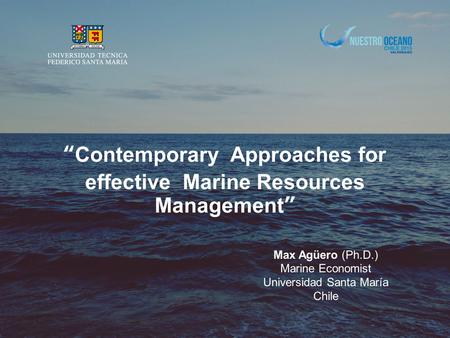 “Contemporary Approaches for effective Marine Resources Management” Max Agüero (Ph.D.) Marine Economist Universidad Santa María Chile.