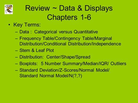 Review ~ Data & Displays Chapters 1-6 Key Terms: –Data : Categorical versus Quantitative –Frequency Table/Contingency Table/Marginal Distribution/Conditional.