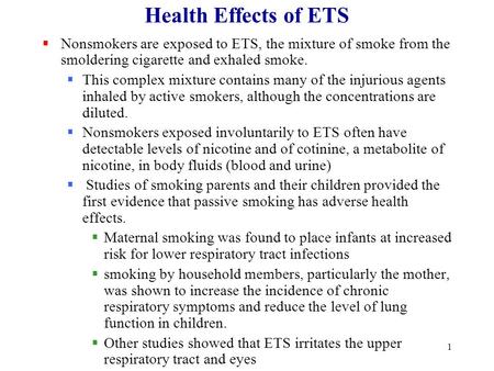 1 Health Effects of ETS  Nonsmokers are exposed to ETS, the mixture of smoke from the smoldering cigarette and exhaled smoke.  This complex mixture contains.