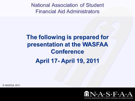 National Association of Student Financial Aid Administrators © NASFAA 2011 The following is prepared for presentation at the WASFAA Conference April 17-