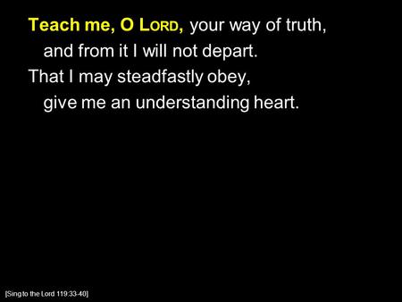 Teach me, O L ORD, your way of truth, and from it I will not depart. That I may steadfastly obey, give me an understanding heart. [Sing to the Lord 119:33-40]