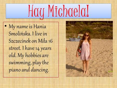 Hay Michaela! Hay Michaela! My name is Hania Smolińska. I live in Szczecinek on Miła 16 street. I have 14 years old. My hobbies are swimming, play the.