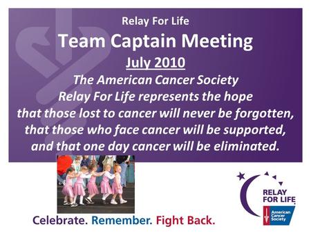 Relay For Life Team Captain Meeting July 2010 The American Cancer Society Relay For Life represents the hope that those lost to cancer will never be forgotten,