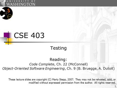 1 CSE 403 Testing Reading: Code Complete, Ch. 22 (McConnell) Object-Oriented Software Engineering, Ch. 9 (B. Bruegge, A. Dutoit) These lecture slides are.