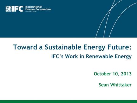 Toward a Sustainable Energy Future: IFC’s Work in Renewable Energy October 10, 2013 Sean Whittaker.