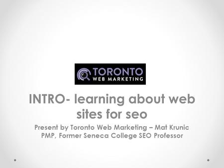 INTRO- learning about web sites for seo Present by Toronto Web Marketing – Mat Krunic PMP, Former Seneca College SEO Professor.