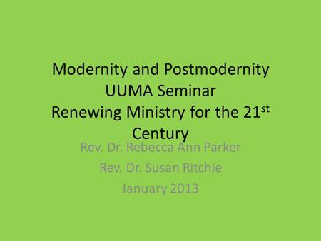 Modernity and Postmodernity UUMA Seminar Renewing Ministry for the 21 st Century Rev. Dr. Rebecca Ann Parker Rev. Dr. Susan Ritchie January 2013.