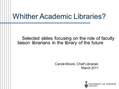 Whither Academic Libraries? Selected slides focusing on the role of faculty liaison librarians in the library of the future Carole Moore, Chief Librarian.