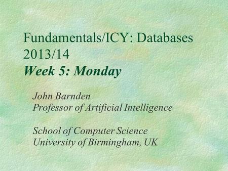 Fundamentals/ICY: Databases 2013/14 Week 5: Monday John Barnden Professor of Artificial Intelligence School of Computer Science University of Birmingham,