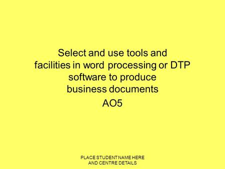 PLACE STUDENT NAME HERE AND CENTRE DETAILS Select and use tools and facilities in word processing or DTP software to produce business documents AO5.