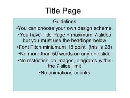 Title Page Guidelines You can choose your own design scheme. You have Title Page + maximum 7 slides but you must use the headings below Font Pitch miniumum.