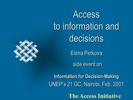 Access to information and decisions Elena Petkova side event on Information for Decision-Making UNEP’s 21 GC, Nairobi, Feb. 2001 The Access Initiative.