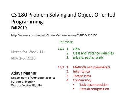 CS 180 Problem Solving and Object Oriented Programming Fall 2010 Notes for Week 11: Nov 1-5, 2010 Aditya Mathur Department of Computer Science Purdue University.