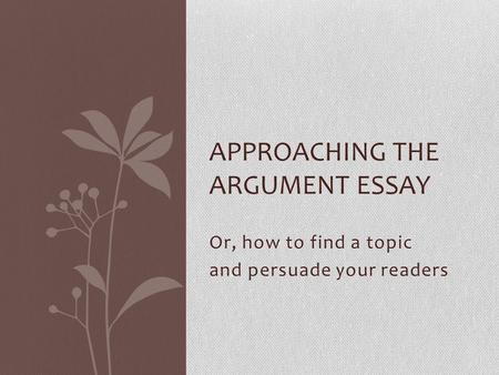 Or, how to find a topic and persuade your readers APPROACHING THE ARGUMENT ESSAY.