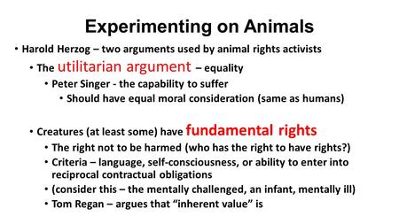 Experimenting on Animals Harold Herzog – two arguments used by animal rights activists The utilitarian argument – equality Peter Singer - the capability.